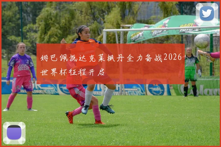 姆巴佩抵达克莱枫丹全力备战2026世界杯征程开启