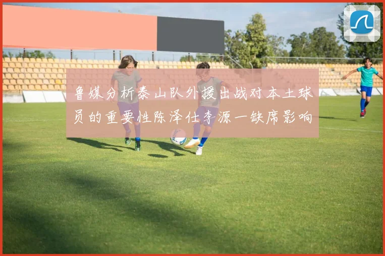 鲁媒分析泰山队外援出战对本土球员的重要性陈泽仕李源一缺席影响显著