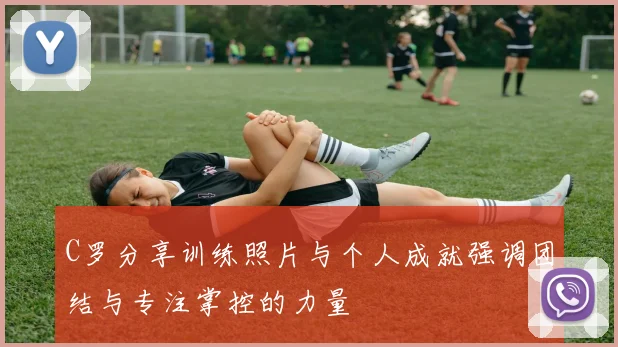 C罗分享训练照片与个人成就强调团结与专注掌控的力量