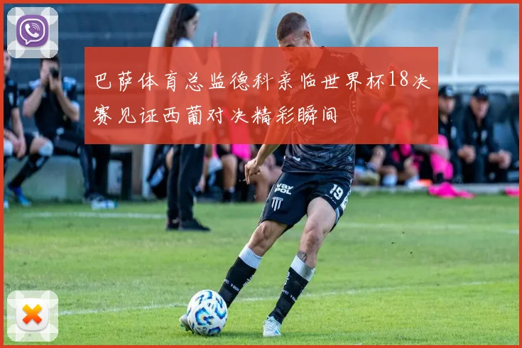 巴萨体育总监德科亲临世界杯18决赛见证西葡对决精彩瞬间