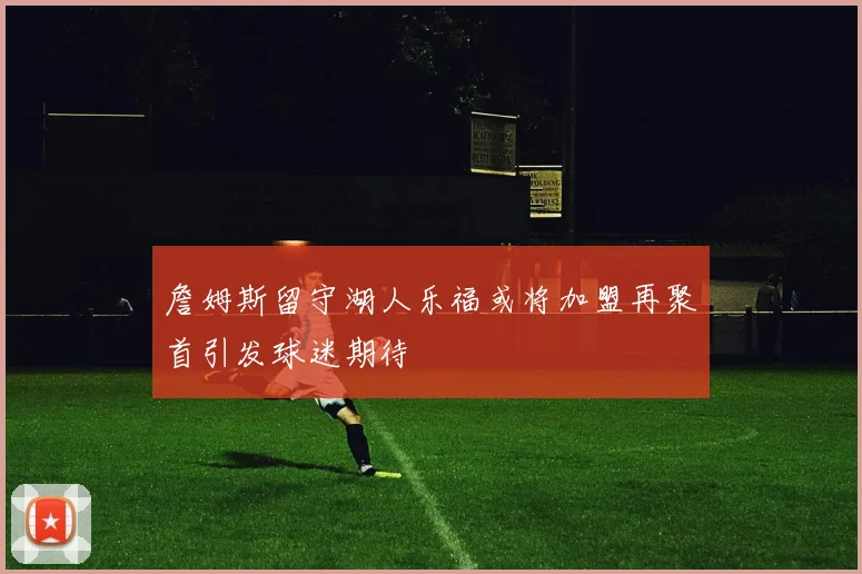 詹姆斯留守湖人乐福或将加盟再聚首引发球迷期待