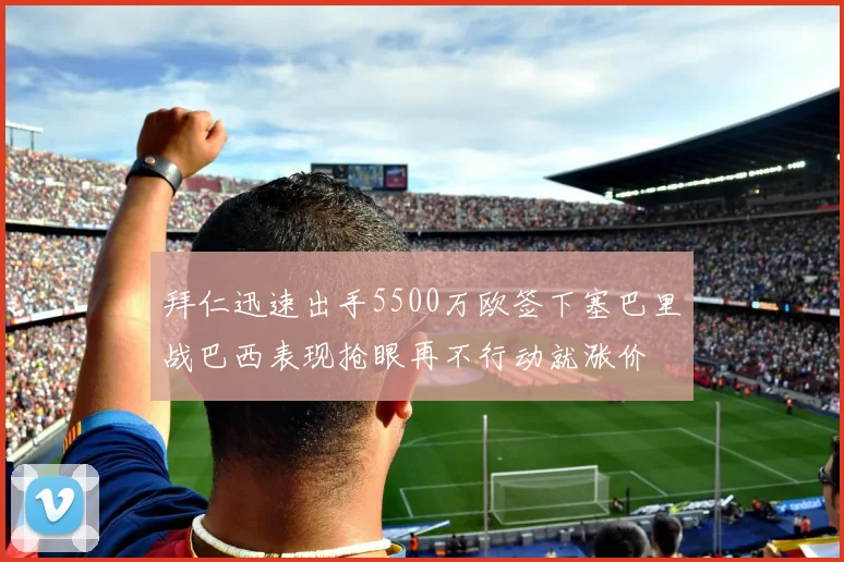拜仁迅速出手5500万欧签下塞巴里战巴西表现抢眼再不行动就涨价