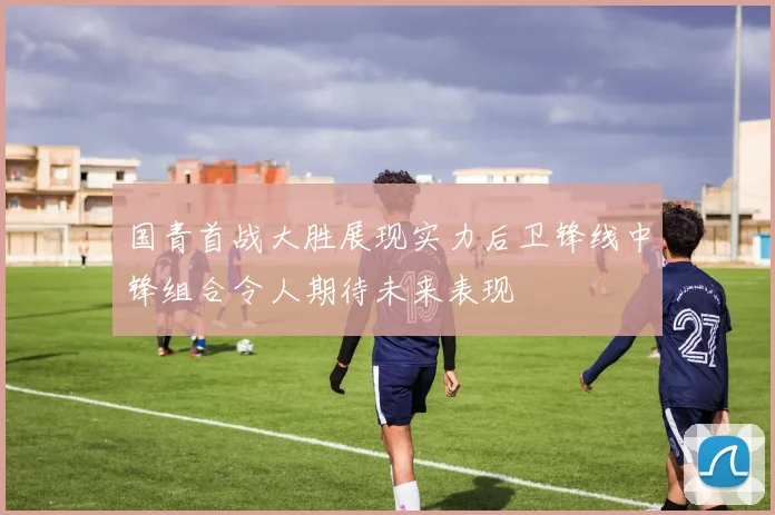国青首战大胜展现实力后卫锋线中锋组合令人期待未来表现