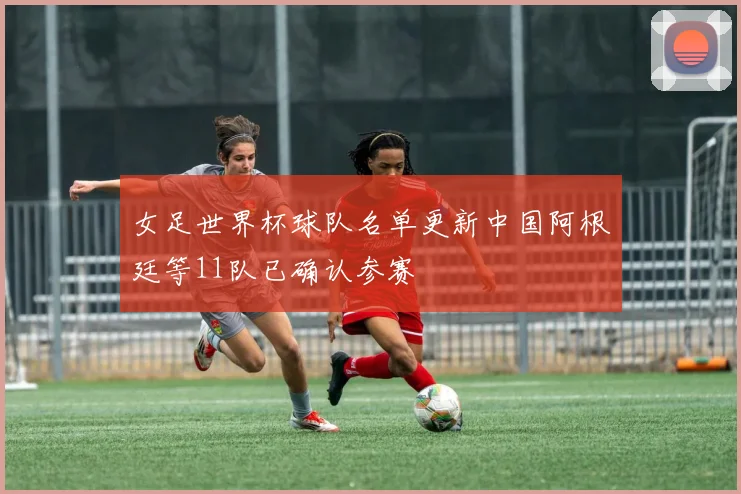 女足世界杯球队名单更新中国阿根廷等11队已确认参赛