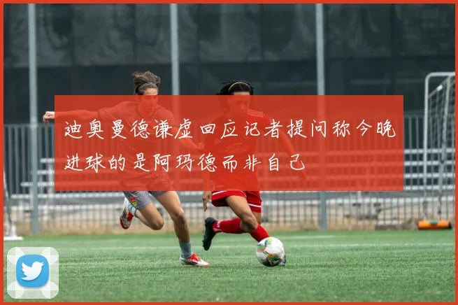 迪奥曼德谦虚回应记者提问称今晚进球的是阿玛德而非自己