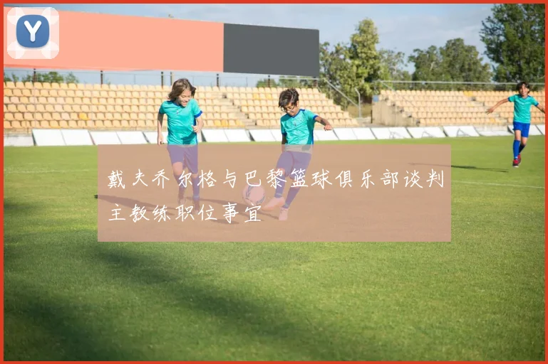 戴夫乔尔格与巴黎篮球俱乐部谈判主教练职位事宜