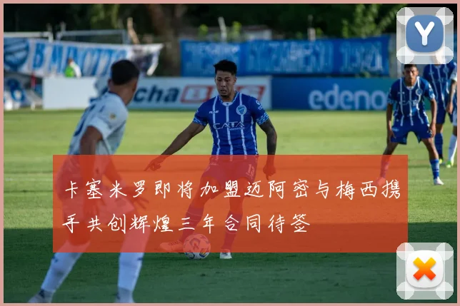 卡塞米罗即将加盟迈阿密与梅西携手共创辉煌三年合同待签