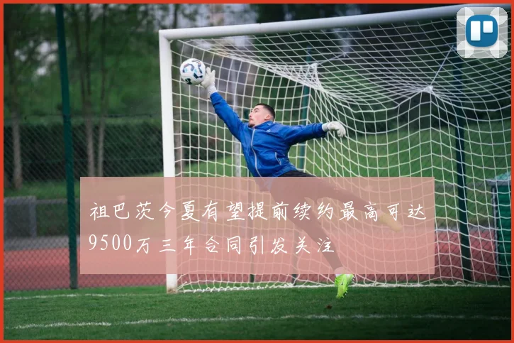 祖巴茨今夏有望提前续约最高可达9500万三年合同引发关注