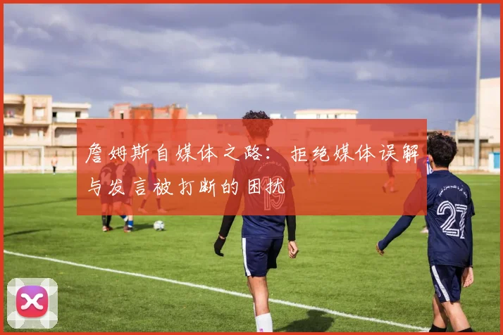 詹姆斯自媒体之路：拒绝媒体误解与发言被打断的困扰