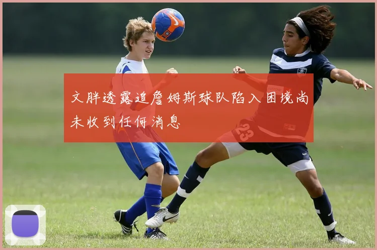 文胖透露追詹姆斯球队陷入困境尚未收到任何消息