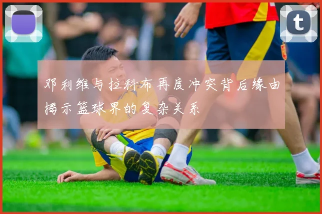 邓利维与拉科布再度冲突背后缘由揭示篮球界的复杂关系