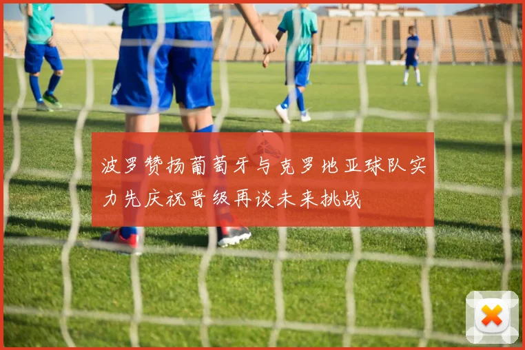 波罗赞扬葡萄牙与克罗地亚球队实力先庆祝晋级再谈未来挑战
