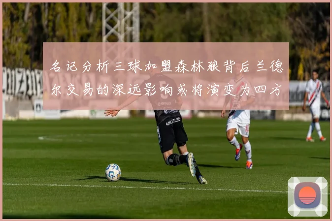 名记分析三球加盟森林狼背后兰德尔交易的深远影响或将演变为四方交易