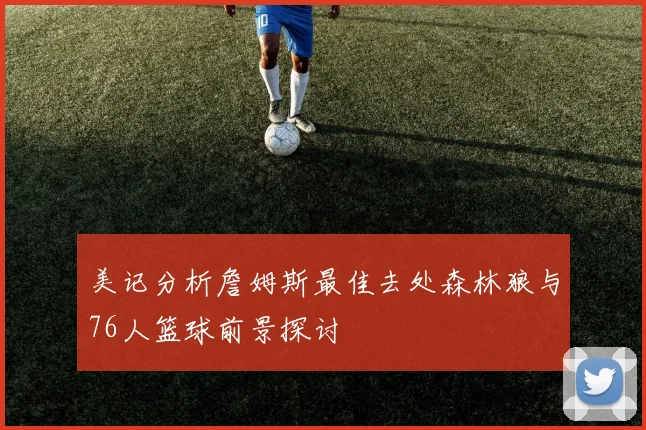 美记分析詹姆斯最佳去处森林狼与76人篮球前景探讨