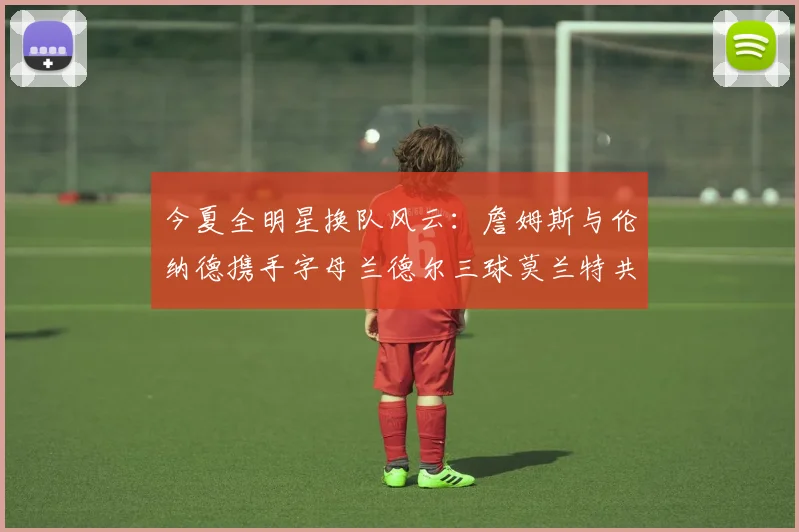 今夏全明星换队风云：詹姆斯与伦纳德携手字母兰德尔三球莫兰特共创辉煌